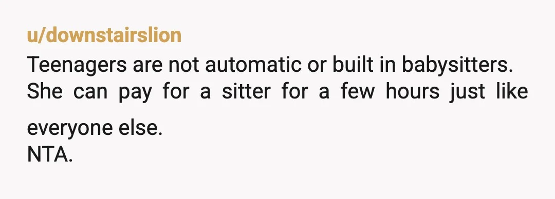 u/downstairslion
Teenagers are not automatic or built in babysitters.
She can pay for a sitter for a few hours just like everyone else.
NTA.