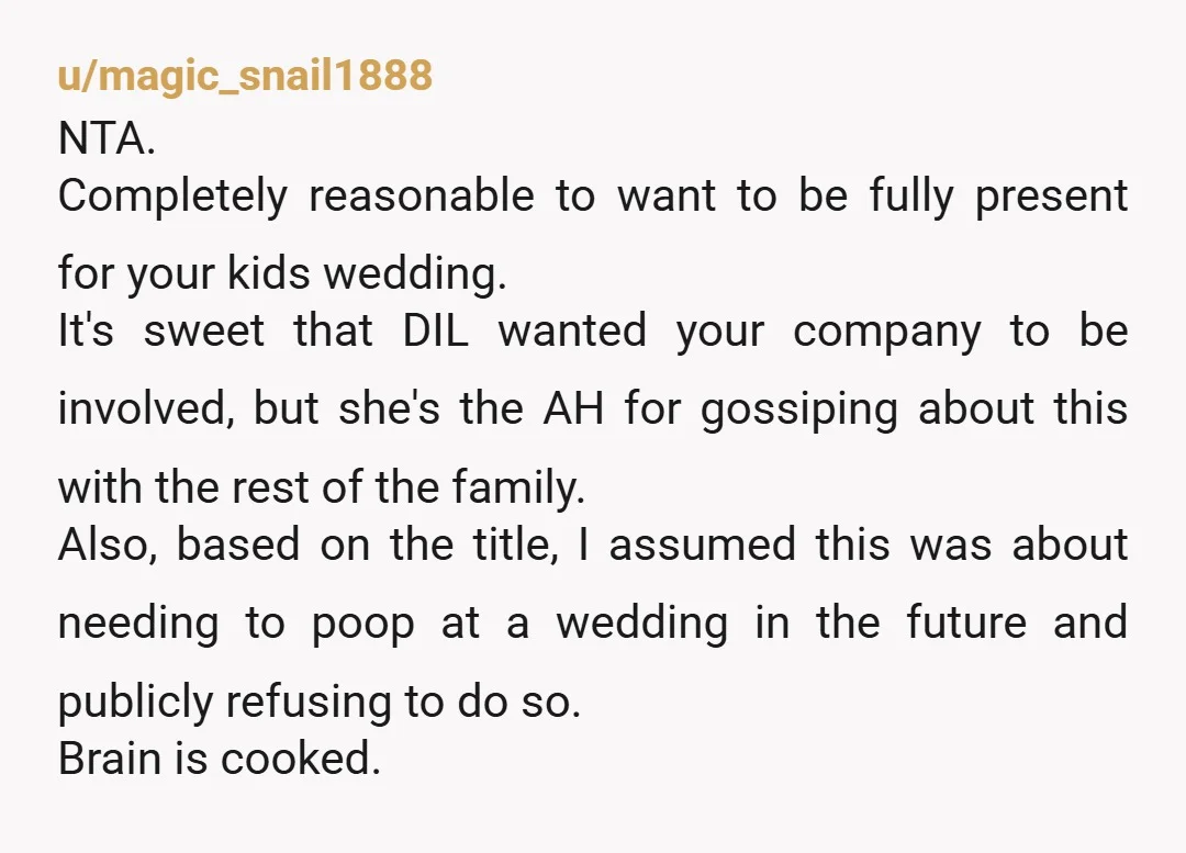 u/magic_snail1888 NTA. Completely reasonable to want to be fully present for your kids wedding. It's sweet that DIL wanted your company to be involved, but she's the AH for gossiping...