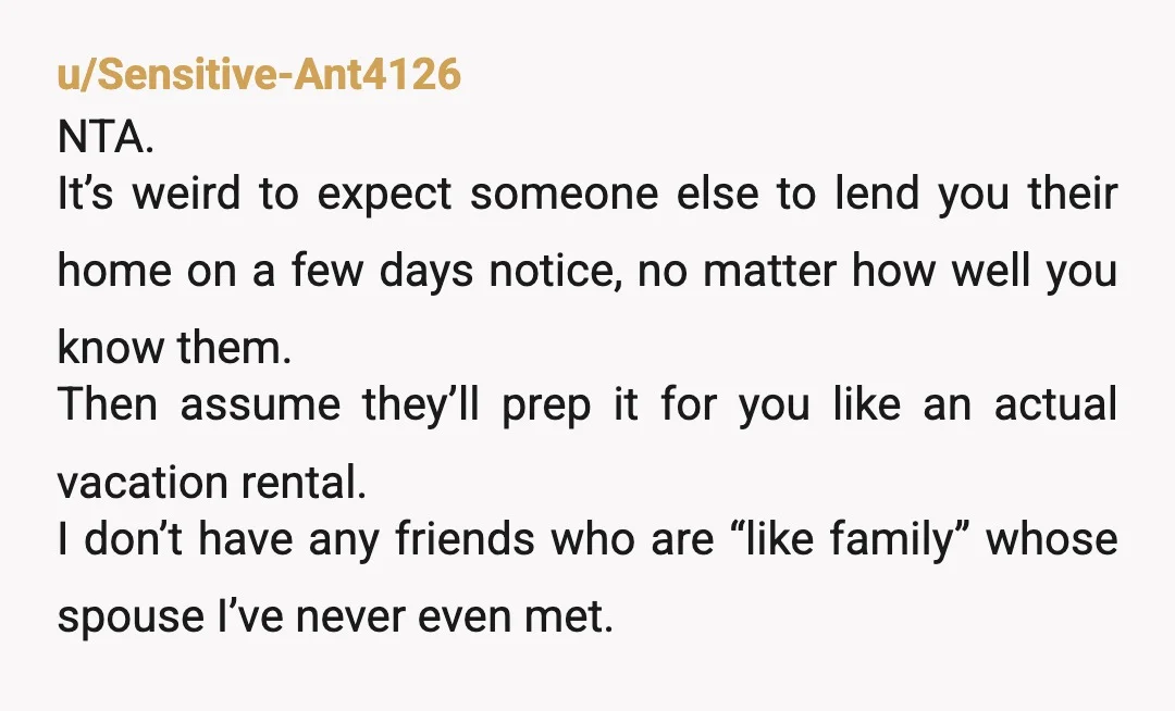 u/Sensitive-Ant4126 NTA. It’s weird to expect someone else to lend you their home on a few days notice, no matter how well you know them. Then assume they’ll prep it...