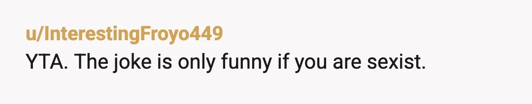 u/InterestingFroyo449
YTA. The joke is only funny if you are sexist.