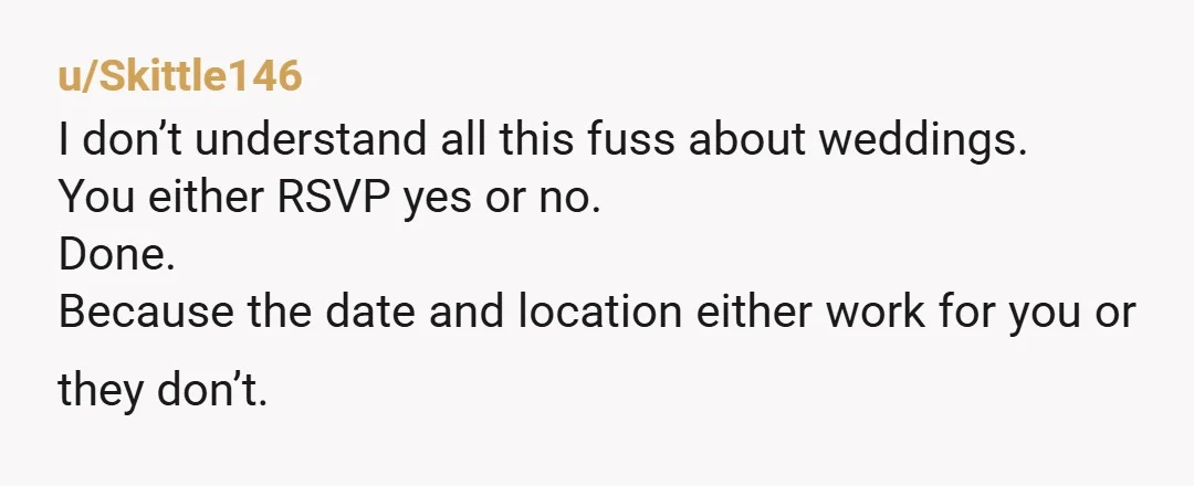 u/Skittle146
I don’t understand all this fuss about weddings.
You either RSVP yes or no.
Done.
Because the date and location either work for you or they don’t.