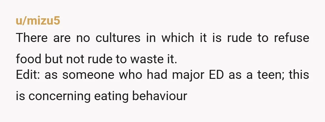 u/mizu5 There are no cultures in which it is rude to refuse food but not rude to waste it. Edit: as someone who had major ED as a teen; this...