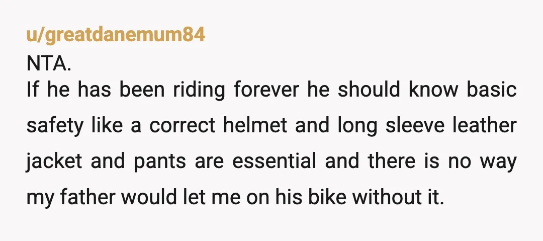 u/greatdanemum84 NTA. If he has been riding forever he should know basic safety like a correct helmet and long sleeve leather jacket and pants are essential and there is no...