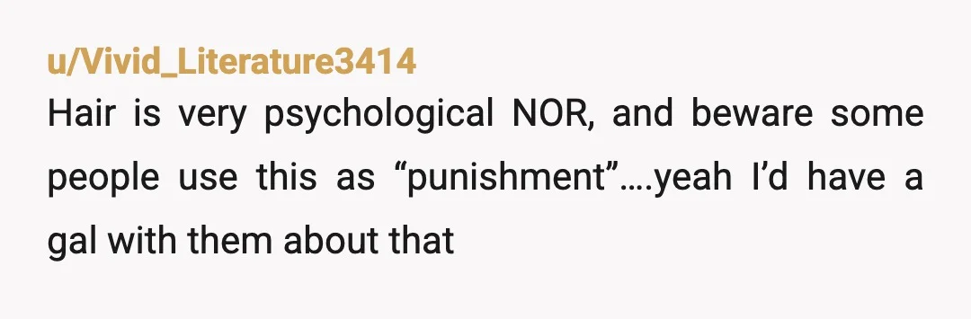 u/Vivid_Literature3414
Hair is very psychological NOR, and beware some people use this as “punishment”….yeah I’d have a gal with them about that