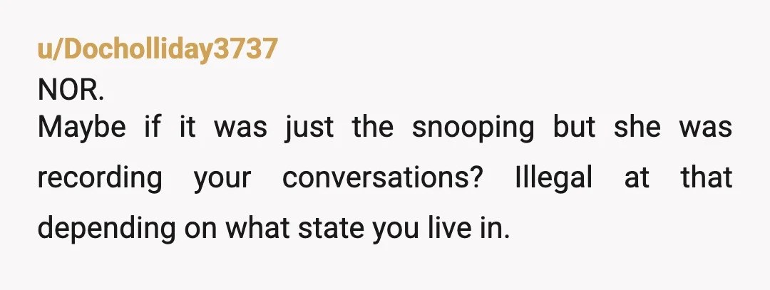 u/Docholliday3737
NOR.
Maybe if it was just the snooping but she was recording your conversations? Illegal at that depending on what state you live in.