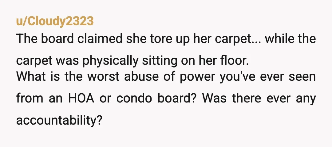 u/Cloudy2323 The board claimed she tore up her carpet... while the carpet was physically sitting on her floor. What is the worst abuse of power you've ever seen from an...