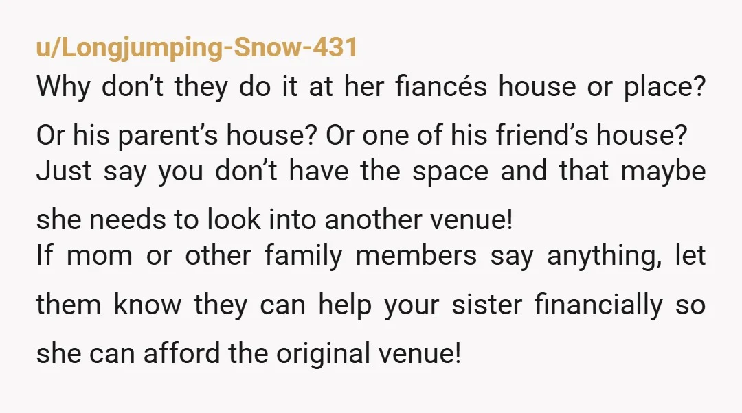 u/Longjumping-Snow-431 Why don’t they do it at her fiancés house or place? Or his parent’s house? Or one of his friend’s house? Just say you don’t have the space and...