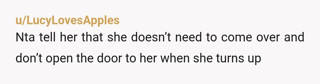 u/LucyLovesApples
Nta tell her that she doesn’t need to come over and don’t open the door to her when she turns up