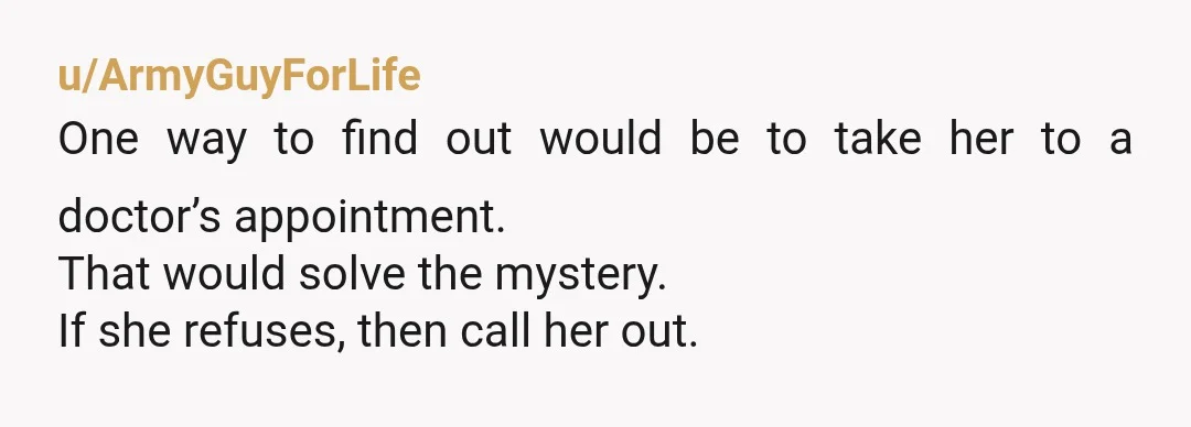 u/ArmyGuyForLife
One way to find out would be to take her to a doctor’s appointment.
That would solve the mystery.
If she refuses, then call her out.