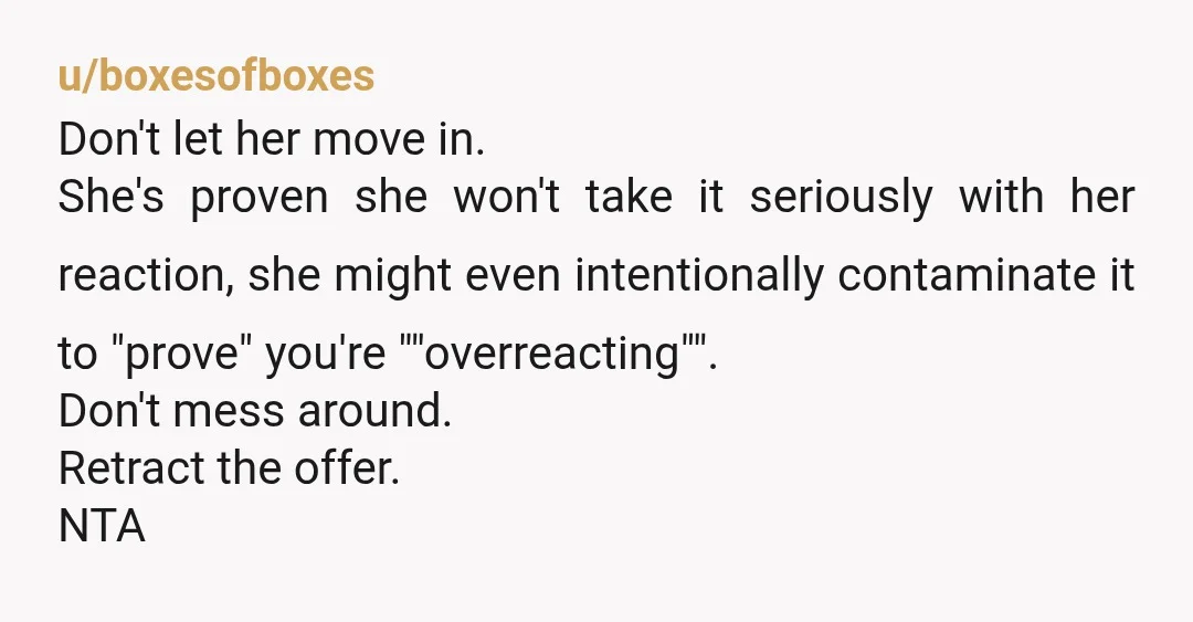 u/boxesofboxes Don't let her move in. She's proven she won't take it seriously with her reaction, she might even intentionally contaminate it to "prove" you're ""overreacting"". Don't mess around. Retract...