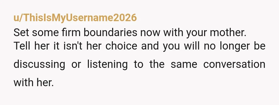 u/ThisIsMyUsername2026
Set some firm boundaries now with your mother.
Tell her it isn't her choice and you will no longer be discussing or listening to the same conversation with her. 