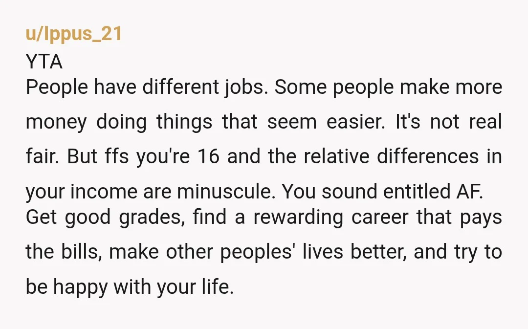 u/Ippus_21 YTA People have different jobs. Some people make more money doing things that seem easier. It's not real fair. But ffs you're 16 and the relative differences in your...