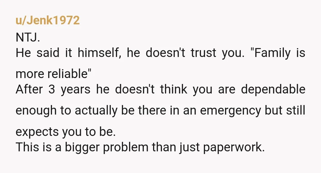 u/Jenk1972 NTJ. He said it himself, he doesn't trust you. "Family is more reliable" After 3 years he doesn't think you are dependable enough to actually be there in an...
