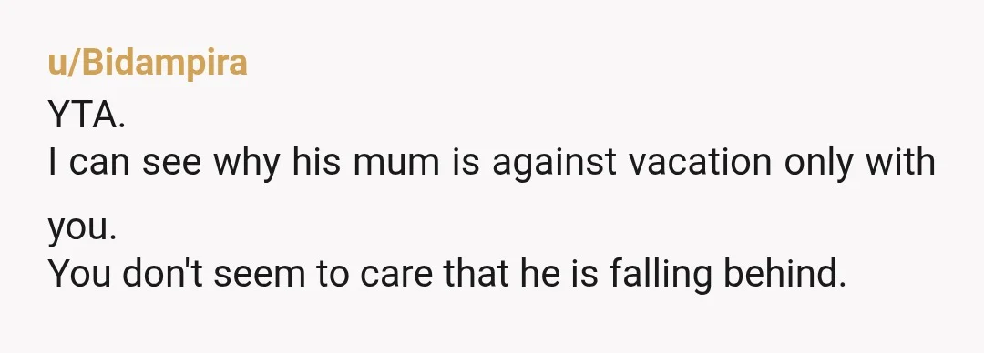 u/Bidampira
YTA.
I can see why his mum is against vacation only with you.
You don't seem to care that he is falling behind.