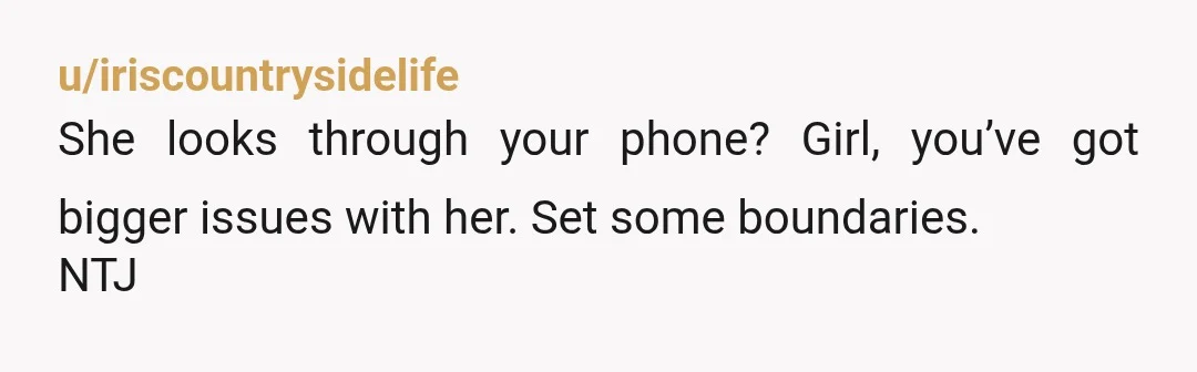 u/iriscountrysidelife
She looks through your phone? Girl, you’ve got bigger issues with her. Set some boundaries.
NTJ