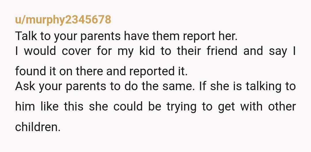 u/murphy2345678 Talk to your parents have them report her. I would cover for my kid to their friend and say I found it on there and reported it. Ask your...