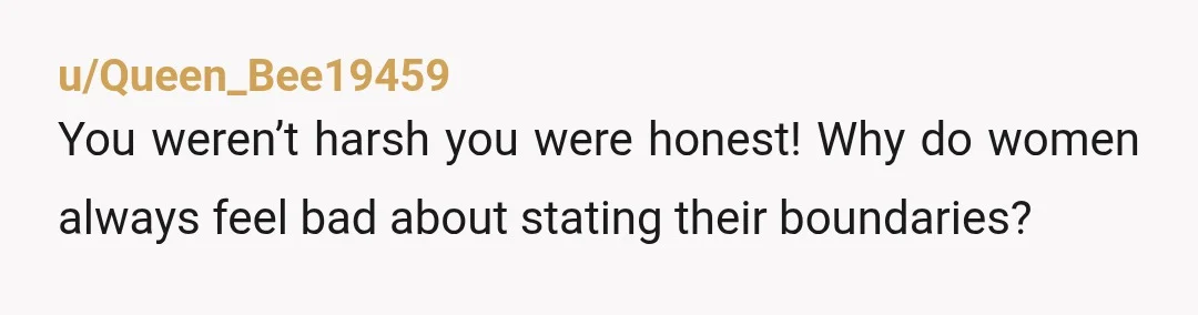 u/Queen_Bee19459
You weren’t harsh you were honest! Why do women always feel bad about stating their boundaries?