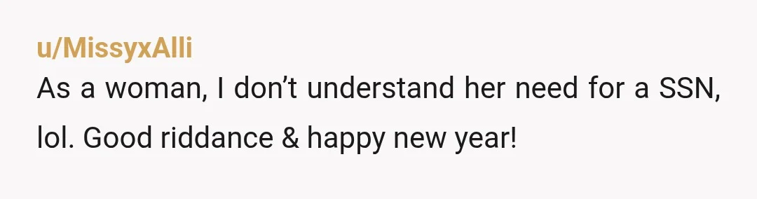 u/MissyxAlli
As a woman, I don’t understand her need for a SSN, lol. Good riddance & happy new year!