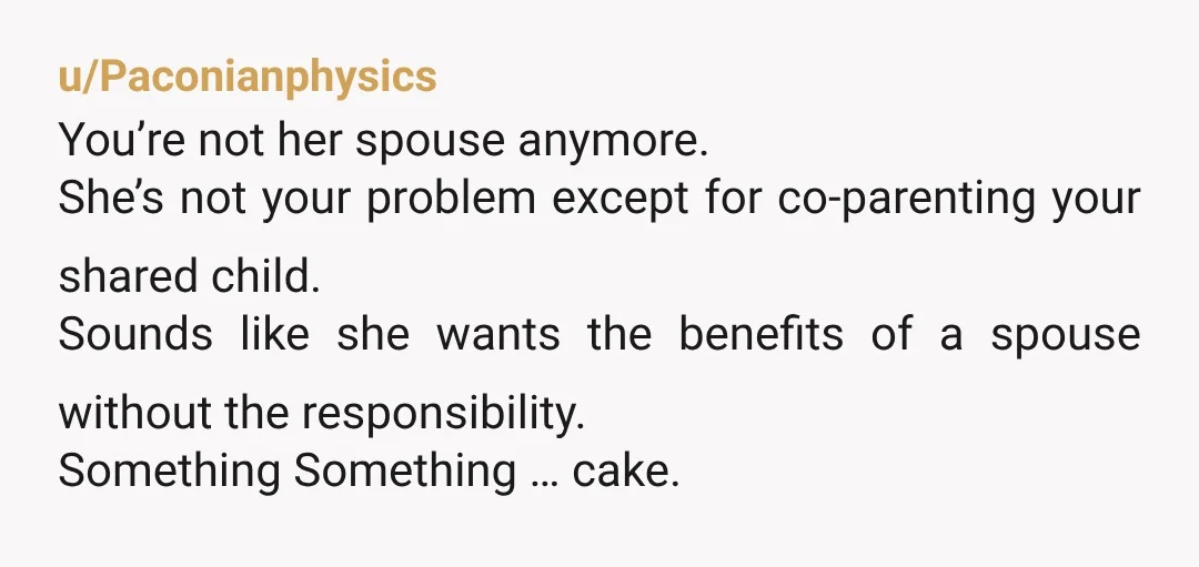 u/Paconianphysics You’re not her spouse anymore. She’s not your problem except for co-parenting your shared child. Sounds like she wants the benefits of a spouse without the responsibility. Something Something...