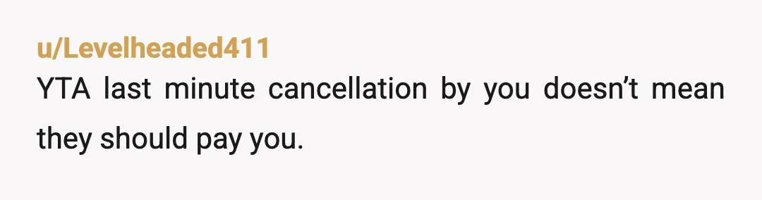 u/Levelheaded411
YTA last minute cancellation by you doesn’t mean they should pay you.
