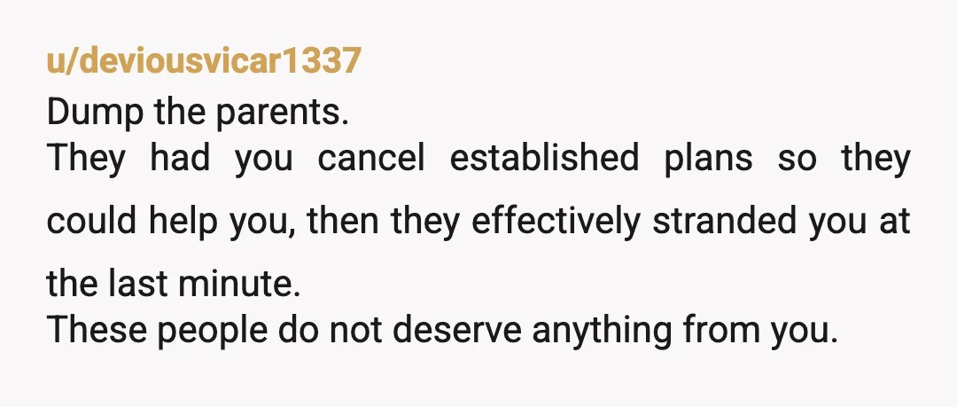u/deviousvicar1337 Dump the parents. They had you cancel established plans so they could help you, then they effectively stranded you at the last minute. These people do not deserve anything...