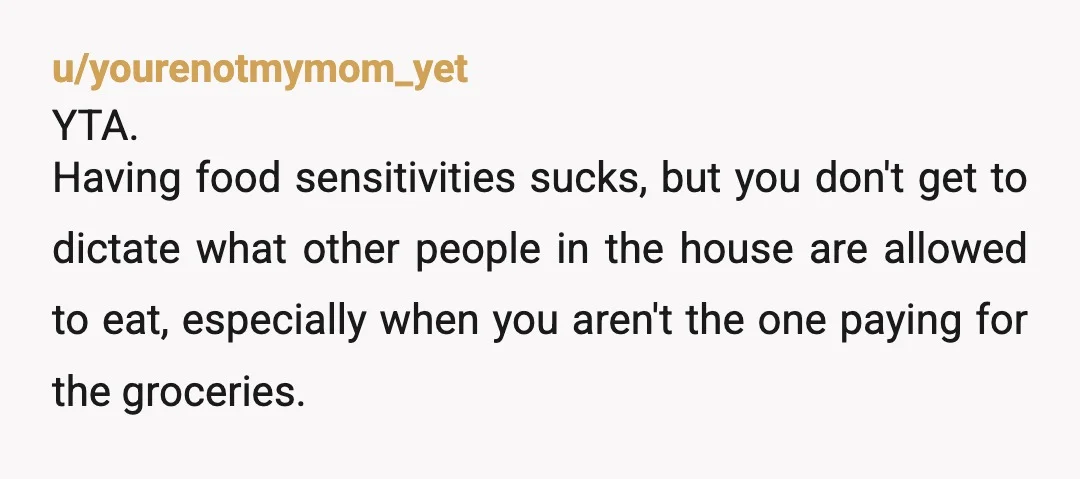 u/yourenotmymom_yet YTA. Having food sensitivities sucks, but you don't get to dictate what other people in the house are allowed to eat, especially when you aren't the one paying for...