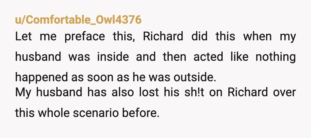 u/Comfortable_Owl4376 Let me preface this, Richard did this when my husband was inside and then acted like nothing happened as soon as he was outside. My husband has also lost...