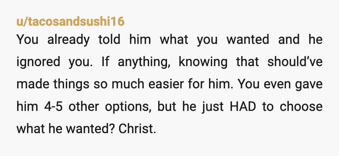 u/tacosandsushi16 You already told him what you wanted and he ignored you. If anything, knowing that should’ve made things so much easier for him. You even gave him 4-5 other...