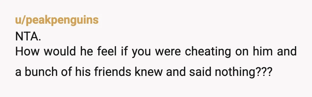 u/peakpenguins
NTA.
How would he feel if you were cheating on him and a bunch of his friends knew and said nothing???