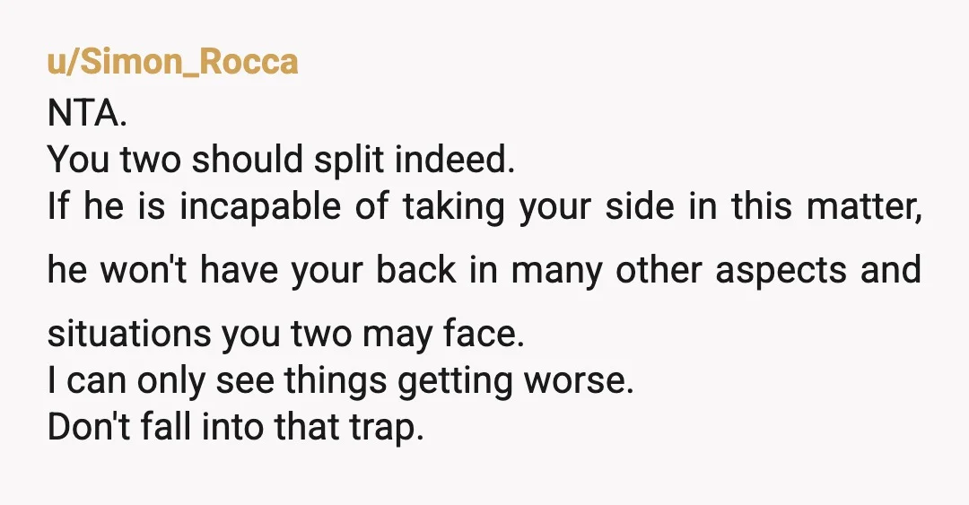 u/Simon_Rocca NTA. You two should split indeed. If he is incapable of taking your side in this matter, he won't have your back in many other aspects and situations you...