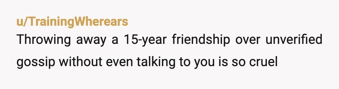 u/TrainingWherears
Throwing away a 15-year friendship over unverified gossip without even talking to you is so cruel