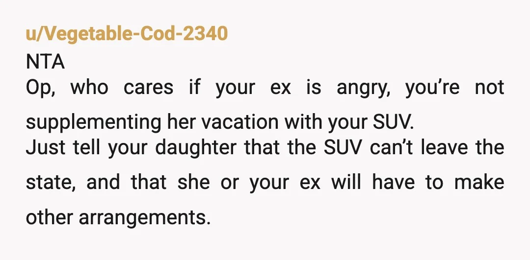u/Vegetable-Cod-2340 NTA Op, who cares if your ex is angry, you’re not supplementing her vacation with your SUV. Just tell your daughter that the SUV can’t leave the state, and...