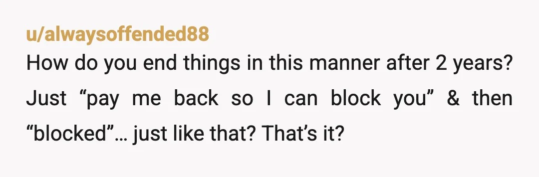 u/alwaysoffended88
How do you end things in this manner after 2 years? Just “pay me back so I can block you” & then “blocked”… just like that? That’s it?