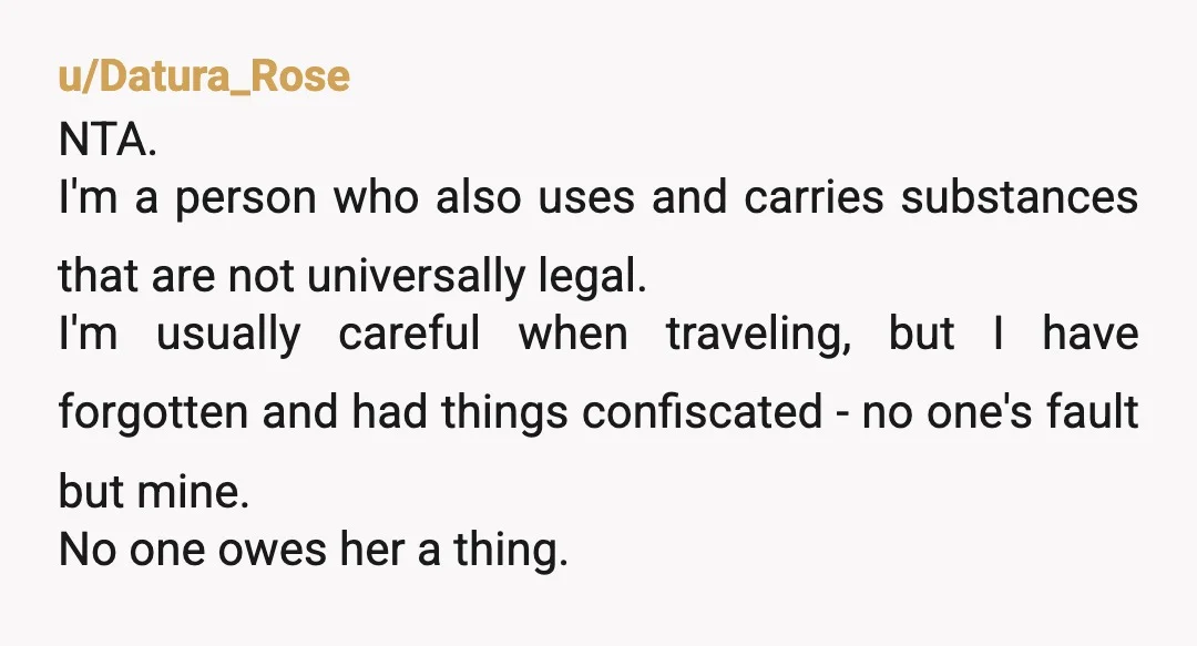 u/Datura_Rose NTA. I'm a person who also uses and carries substances that are not universally legal. I'm usually careful when traveling, but I have forgotten and had things confiscated -...