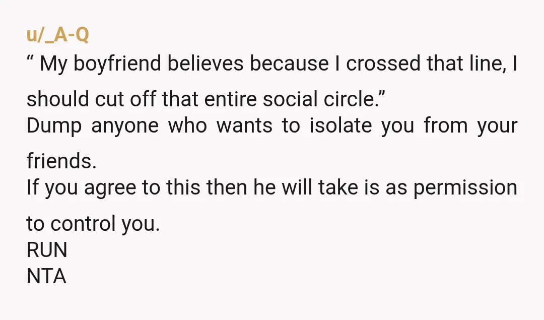 u/_A-Q  “ My boyfriend believes because I crossed that line, I should cut off that entire social circle.” Dump anyone who wants to isolate  you from your friends. If you...