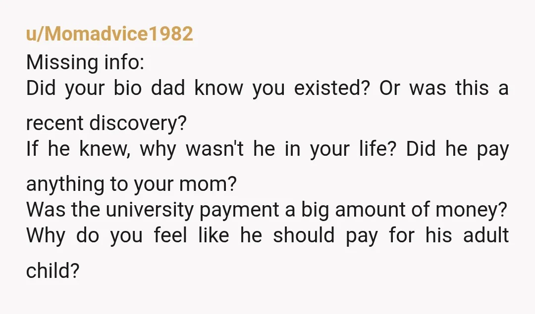 u/Momadvice1982 Missing info: Did your bio dad know you existed? Or was this a recent discovery?  If he knew, why wasn't he in your life? Did he pay anything to...