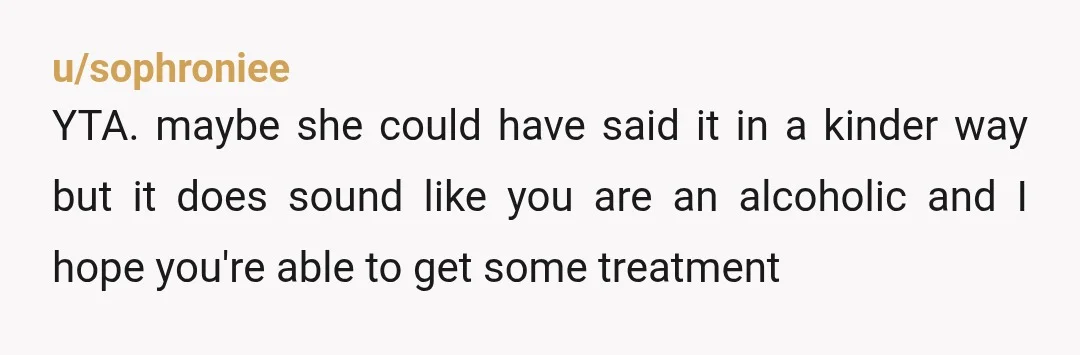 u/montwhisky YTA. And you’re in classic alcoholism denial, where you pretend like it’s not that bad and temporary. Your friend was honest and trying to help. The only reason you’re...