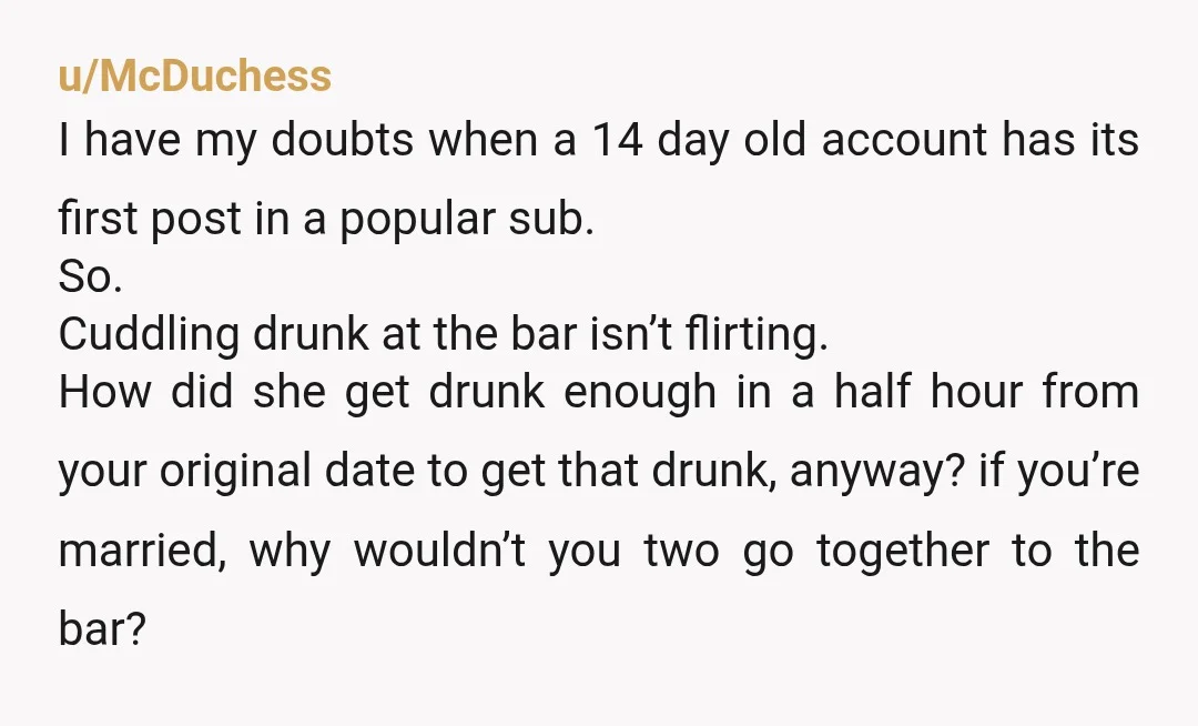 u/McDuchess I have my doubts when a 14 day old account has its first post in a popular sub. So. Cuddling drunk at the bar isn’t flirting. How did she...