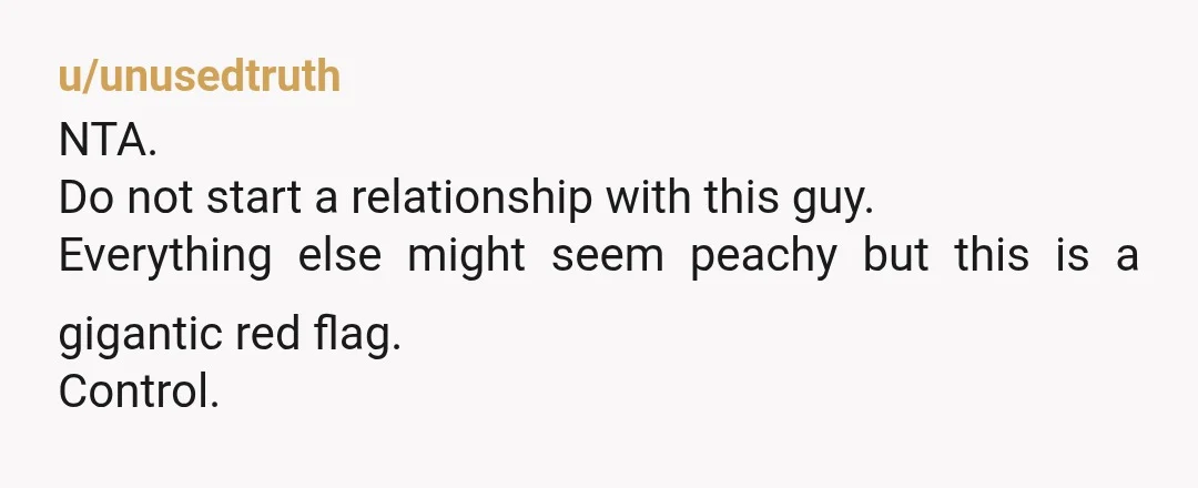 u/LurkerByNatureGT NTA. He’s the one being weird. This is ridiculously jealous and controlling behavior, and you’re not even in a relationship yet. Step away now for your mental heath and ...