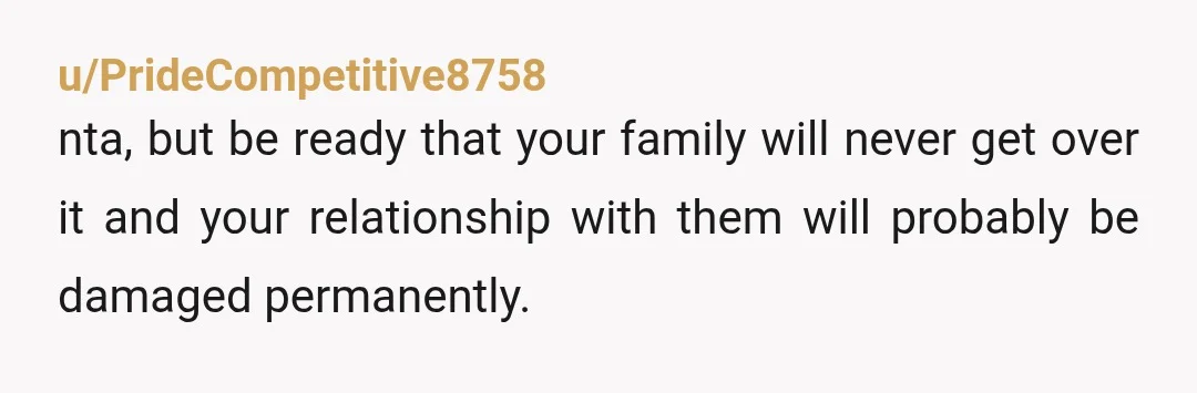 u/PrideCompetitive8758
nta, but be ready that your family will never get over it and your relationship with them will probably be damaged permanently.