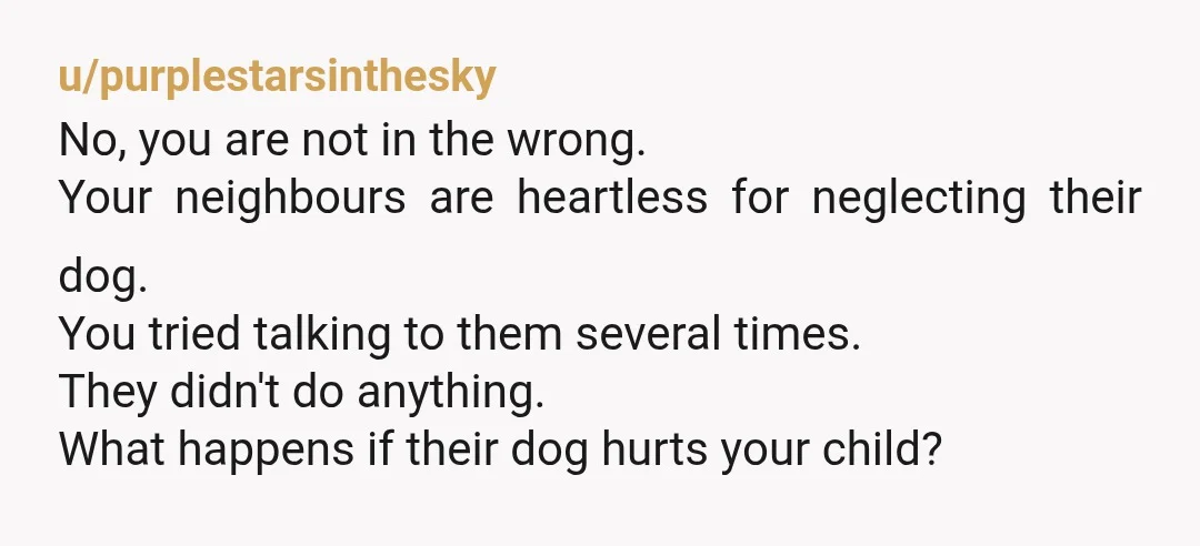 u/purplestarsinthesky No, you are not in the wrong. Your neighbours are heartless for neglecting their dog. You tried talking to them several times. They didn't do anything. What happens if...
