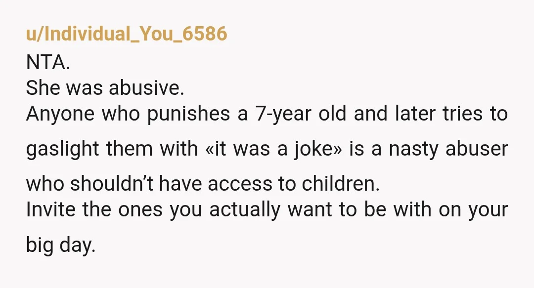 u/Individual_You_6586 NTA.  She was abusive. Anyone who punishes a 7-year old and later tries to gaslight them with «it was a joke» is a nasty abuser who shouldn’t have access...