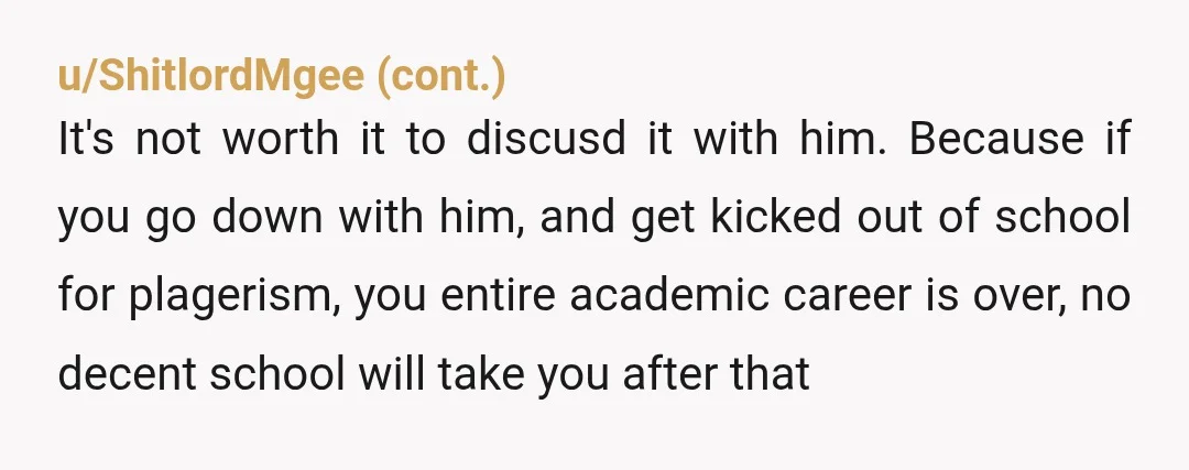 u/specialk007 Replying here because I'm a masters student who just did a group project with one of the group members who plagiarized. I found out two days before, confronted him...