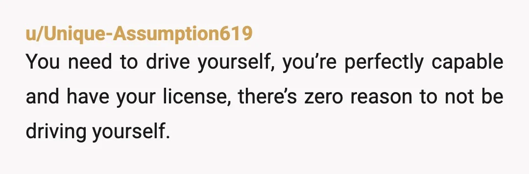u/mntbrrykrnch You’re acting immature and entitled. You’re 18 years old with a license and a car… drive yourself. If I read it correctly, your mom has two autistic toddlers; that’s...
