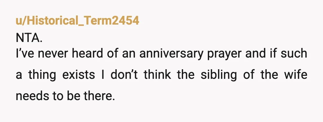 u/Historical_Term2454
NTA.
I’ve never heard of an anniversary prayer and if such a thing exists I don’t think the sibling of the wife needs to be there. 
