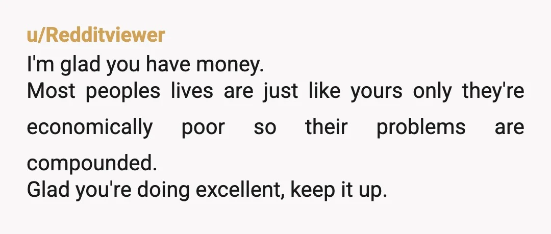 u/Redditviewer
I'm glad you have money.
Most peoples lives are just like yours only they're economically poor so their problems are compounded.
Glad you're doing excellent, keep it up.