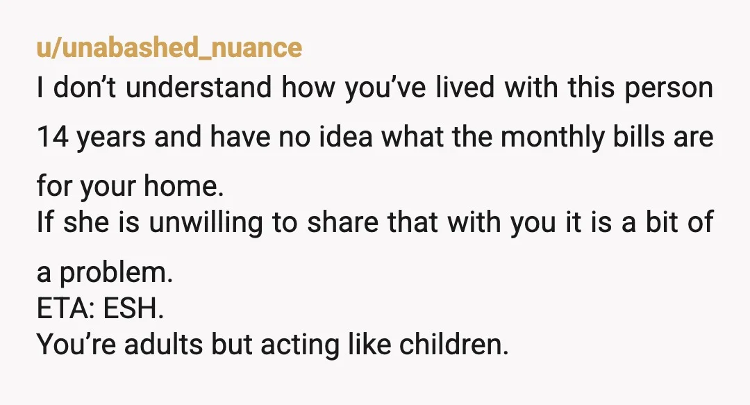 u/unabashed_nuance I don’t understand how you’ve lived with this person 14 years and have no idea what the monthly bills are for your home. If she is unwilling to share...