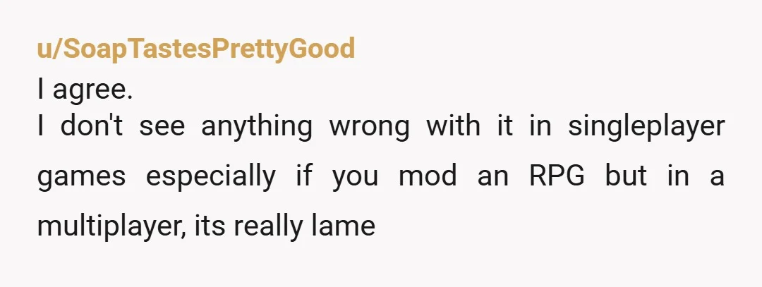 u/SoapTastesPrettyGood
I agree.
I don't see anything wrong with it in singleplayer games especially if you mod an RPG but in a multiplayer, its really lame