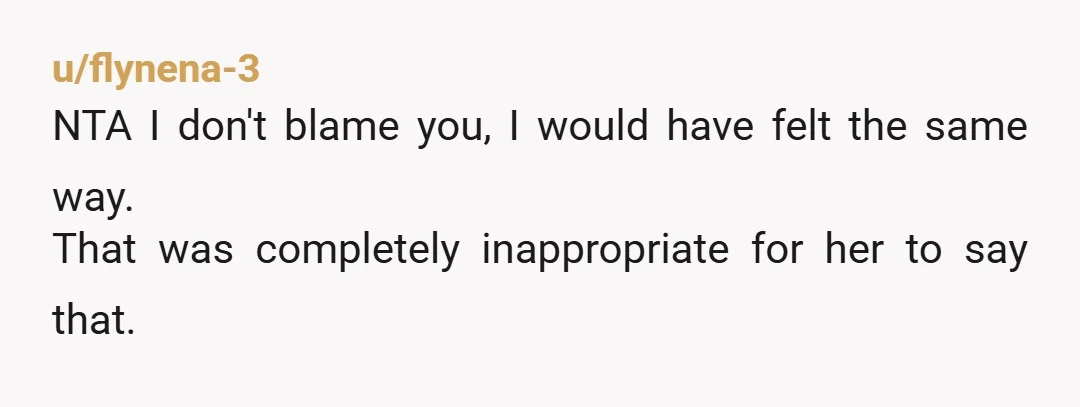 u/flynena-3 NTA I don't blame you, I would have felt the same way. That was completely inappropriate for her to say that. How does she know that was the accurate...