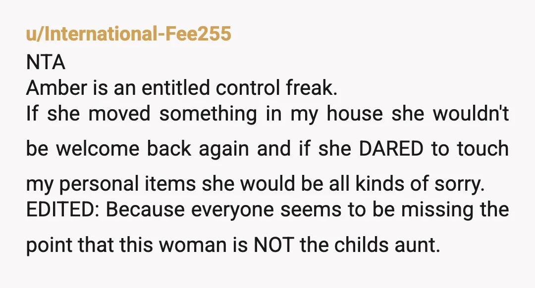 u/International-Fee255 NTA Amber is an entitled control freak. If she moved something in my house she wouldn't be welcome back again and if she DARED to touch my personal items...